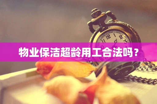 物业保洁超龄用工合法吗？