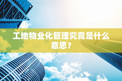 工地物业化管理究竟是什么意思？