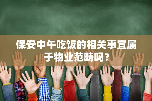 保安中午吃饭的相关事宜属于物业范畴吗？