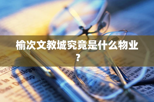 榆次文教城究竟是什么物业？