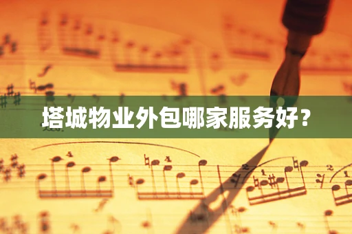 塔城物业外包哪家服务好？